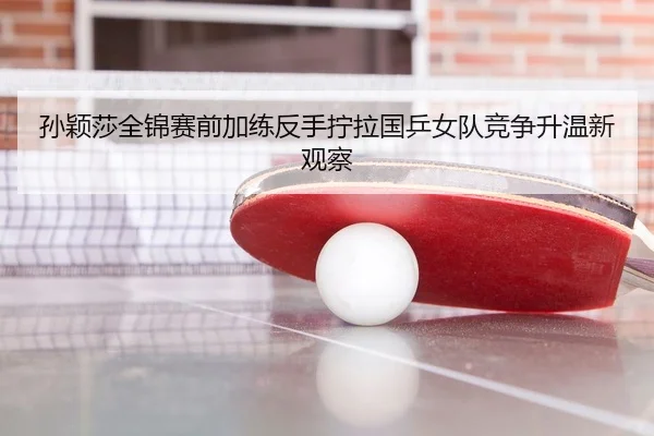 孙颖莎全锦赛前加练反手拧拉国乒女队竞争升温新观察